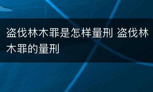 盗伐林木罪是怎样量刑 盗伐林木罪的量刑