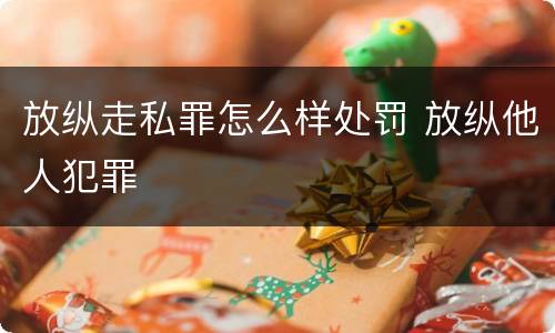 放纵走私罪怎么样处罚 放纵他人犯罪