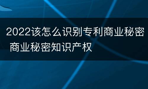 2022该怎么识别专利商业秘密 商业秘密知识产权