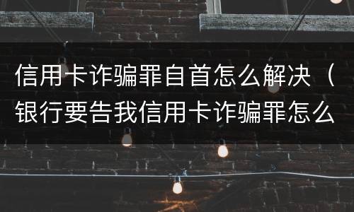 信用卡诈骗罪自首怎么解决（银行要告我信用卡诈骗罪怎么办）