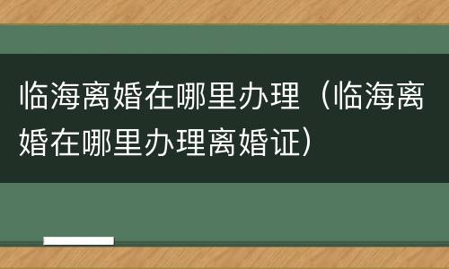 临海离婚在哪里办理（临海离婚在哪里办理离婚证）