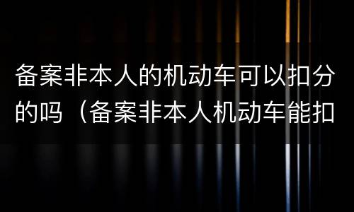备案非本人的机动车可以扣分的吗（备案非本人机动车能扣分吗）