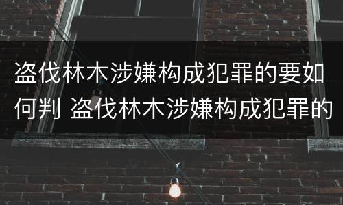 盗伐林木涉嫌构成犯罪的要如何判 盗伐林木涉嫌构成犯罪的要如何判刑