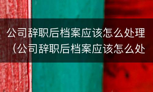 公司辞职后档案应该怎么处理（公司辞职后档案应该怎么处理好）