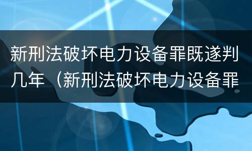 新刑法破坏电力设备罪既遂判几年（新刑法破坏电力设备罪既遂判几年呢）