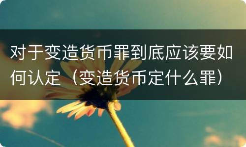 对于变造货币罪到底应该要如何认定（变造货币定什么罪）