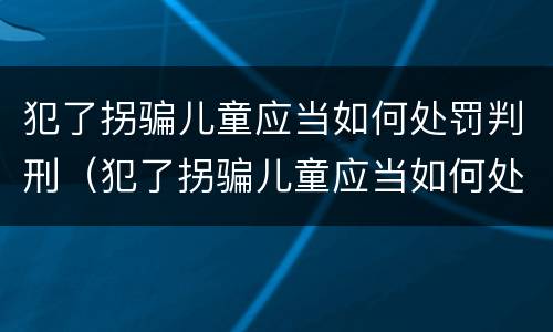 犯了拐骗儿童应当如何处罚判刑（犯了拐骗儿童应当如何处罚判刑案例）