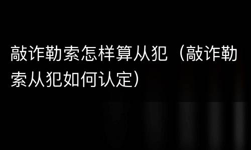 敲诈勒索怎样算从犯（敲诈勒索从犯如何认定）