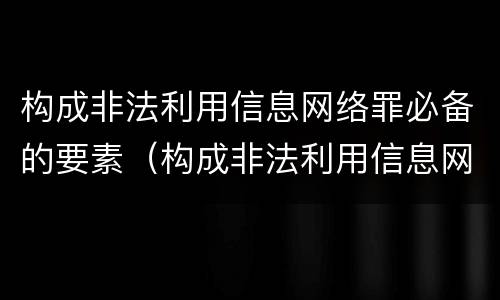 构成非法利用信息网络罪必备的要素（构成非法利用信息网络罪必备的要素是）