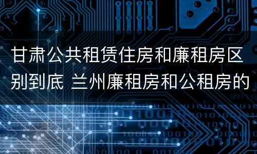 甘肃公共租赁住房和廉租房区别到底 兰州廉租房和公租房的区别