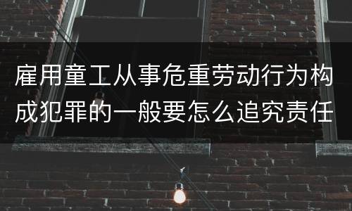 雇用童工从事危重劳动行为构成犯罪的一般要怎么追究责任