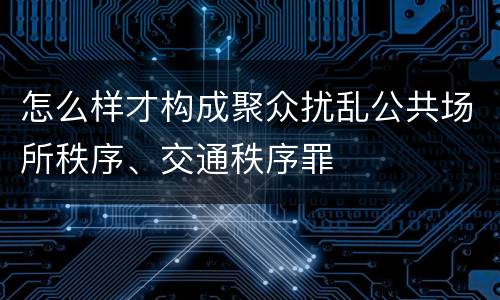 怎么样才构成聚众扰乱公共场所秩序、交通秩序罪