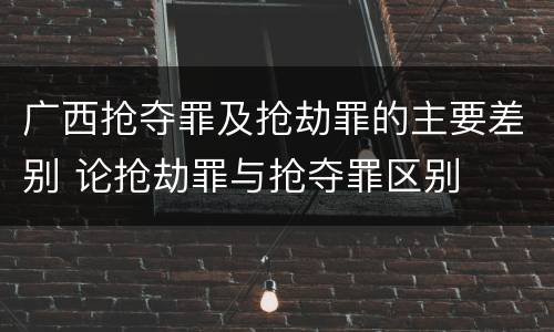 广西抢夺罪及抢劫罪的主要差别 论抢劫罪与抢夺罪区别