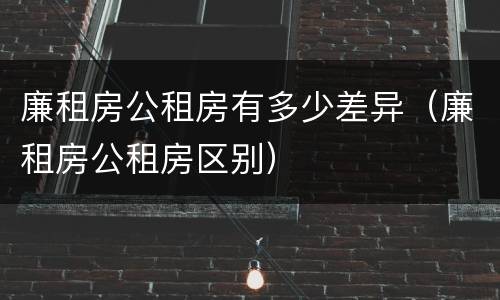 廉租房公租房有多少差异（廉租房公租房区别）