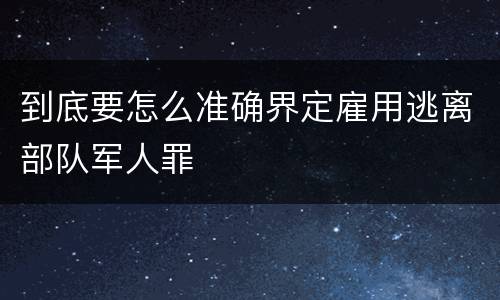 到底要怎么准确界定雇用逃离部队军人罪