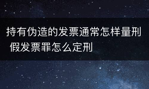 持有伪造的发票通常怎样量刑 假发票罪怎么定刑
