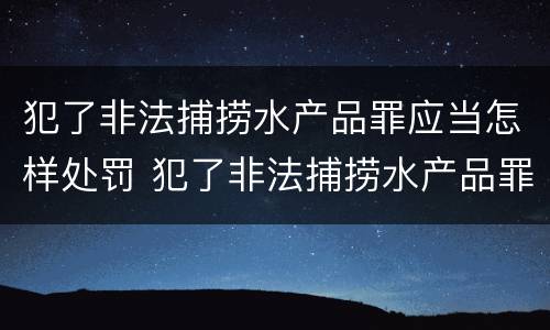 犯了非法捕捞水产品罪应当怎样处罚 犯了非法捕捞水产品罪应当怎样处罚呢