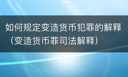 如何规定变造货币犯罪的解释（变造货币罪司法解释）