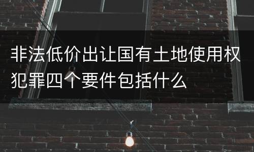 非法低价出让国有土地使用权犯罪四个要件包括什么