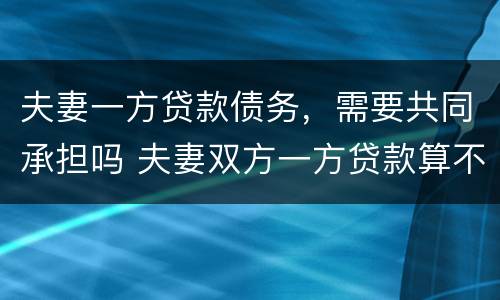夫妻一方贷款债务，需要共同承担吗 夫妻双方一方贷款算不算共同债务