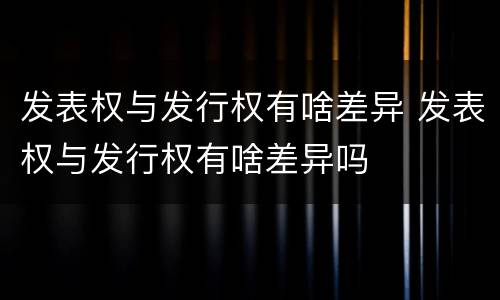 发表权与发行权有啥差异 发表权与发行权有啥差异吗