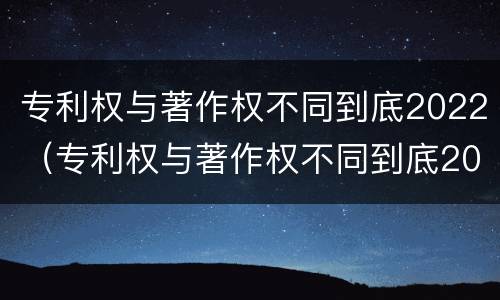 专利权与著作权不同到底2022（专利权与著作权不同到底2022年还有吗）