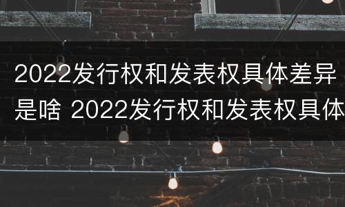2022发行权和发表权具体差异是啥 2022发行权和发表权具体差异是啥