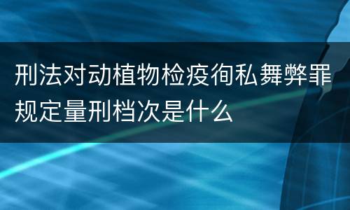 刑法对动植物检疫徇私舞弊罪规定量刑档次是什么