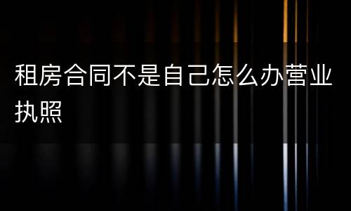 租房合同不是自己怎么办营业执照