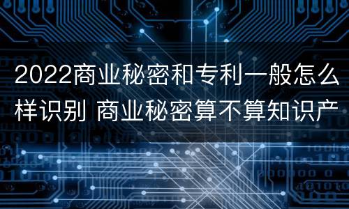 2022商业秘密和专利一般怎么样识别 商业秘密算不算知识产权