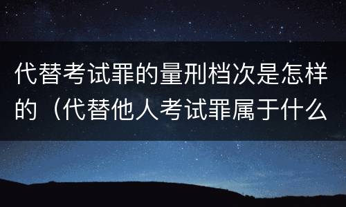 代替考试罪的量刑档次是怎样的（代替他人考试罪属于什么类犯罪）