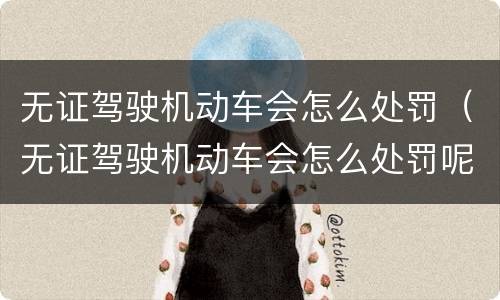 无证驾驶机动车会怎么处罚（无证驾驶机动车会怎么处罚呢）