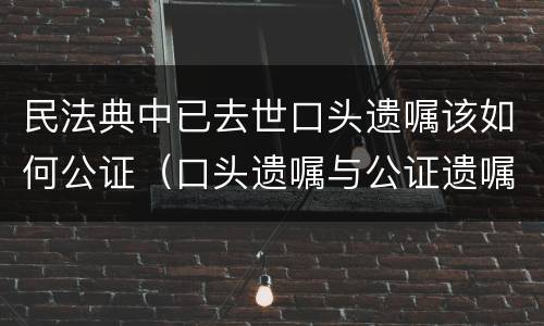 民法典中已去世口头遗嘱该如何公证（口头遗嘱与公证遗嘱）