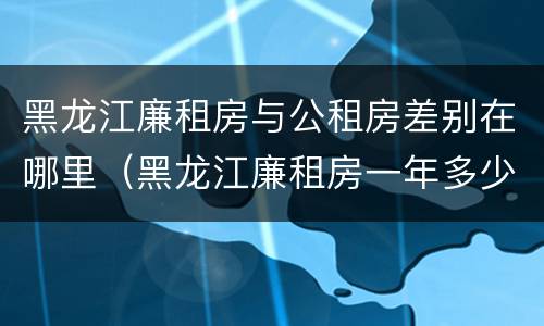 黑龙江廉租房与公租房差别在哪里（黑龙江廉租房一年多少钱）
