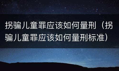 拐骗儿童罪应该如何量刑（拐骗儿童罪应该如何量刑标准）