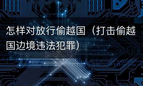 怎样对放行偷越国（打击偷越国边境违法犯罪）