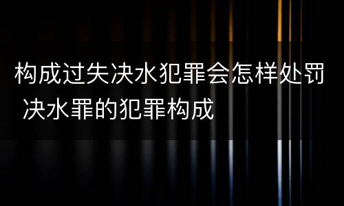 构成过失决水犯罪会怎样处罚 决水罪的犯罪构成