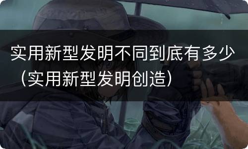 实用新型发明不同到底有多少（实用新型发明创造）