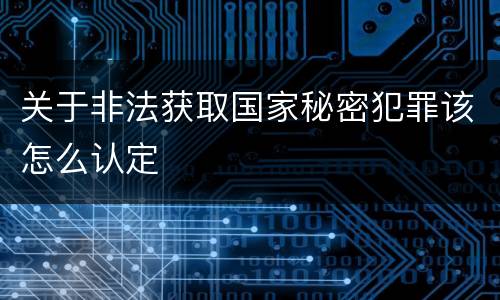 关于非法获取国家秘密犯罪该怎么认定