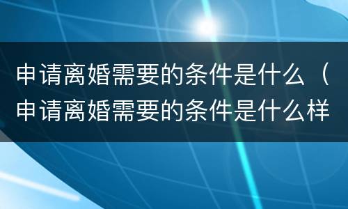 申请离婚需要的条件是什么（申请离婚需要的条件是什么样的）