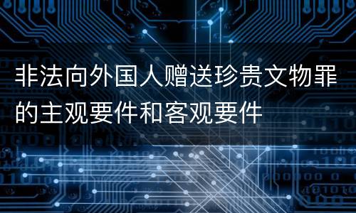 非法向外国人赠送珍贵文物罪的主观要件和客观要件