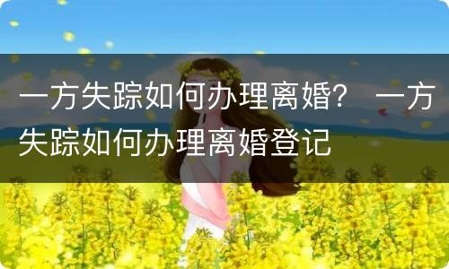 一方失踪如何办理离婚？ 一方失踪如何办理离婚登记