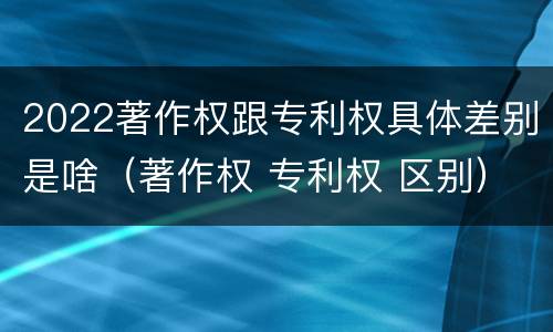 2022著作权跟专利权具体差别是啥（著作权 专利权 区别）