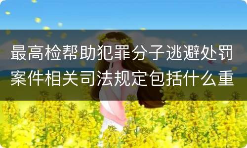 最高检帮助犯罪分子逃避处罚案件相关司法规定包括什么重要内容