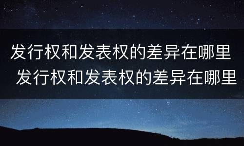 发行权和发表权的差异在哪里 发行权和发表权的差异在哪里体现