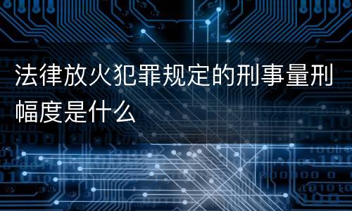 法律放火犯罪规定的刑事量刑幅度是什么