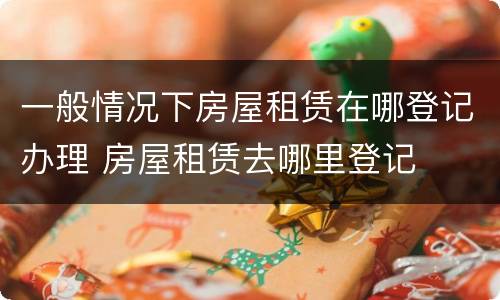 一般情况下房屋租赁在哪登记办理 房屋租赁去哪里登记