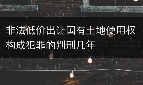 非法低价出让国有土地使用权构成犯罪的判刑几年