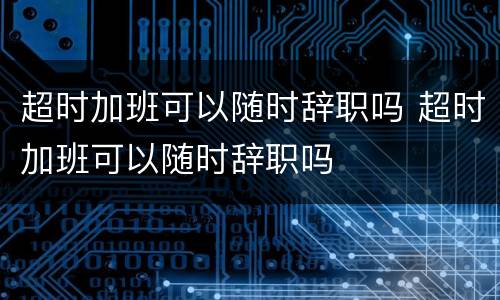 超时加班可以随时辞职吗 超时加班可以随时辞职吗
