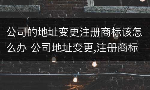 公司的地址变更注册商标该怎么办 公司地址变更,注册商标怎么办?